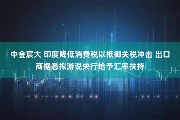 中金宸大 印度降低消费税以抵御关税冲击 出口商据悉拟游说央行给予汇率扶持