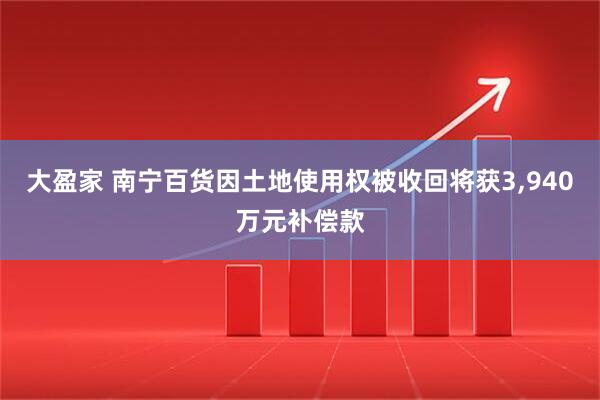 大盈家 南宁百货因土地使用权被收回将获3,940万元补偿款
