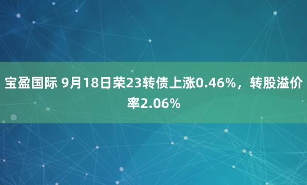 宝盈国际 9月18日荣23转债上涨0.46%，转股溢价率2.06%