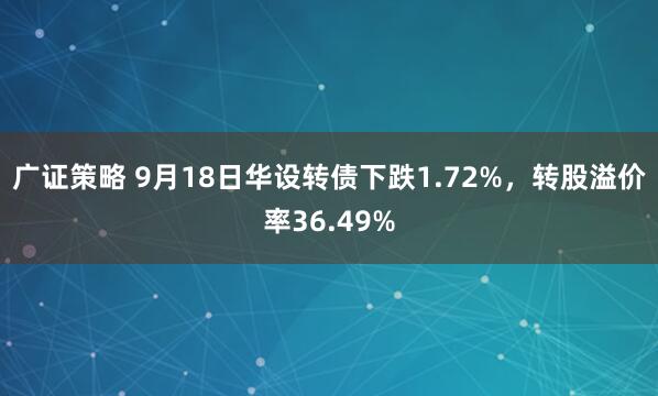 广证策略 9月18日华设转债下跌1.72%，转股溢价率36.49%