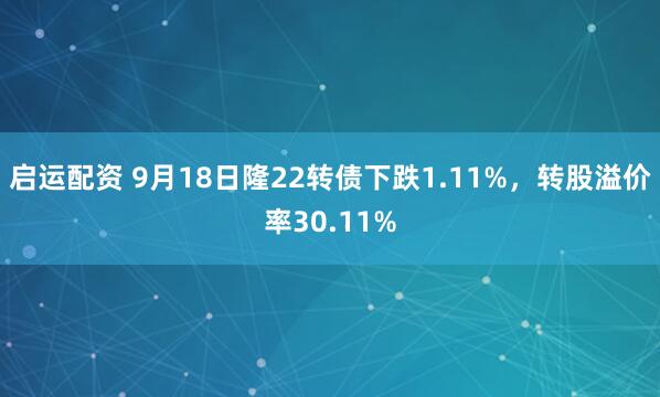 启运配资 9月18日隆22转债下跌1.11%，转股溢价率30.11%