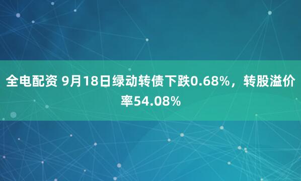 全电配资 9月18日绿动转债下跌0.68%，转股溢价率54.08%