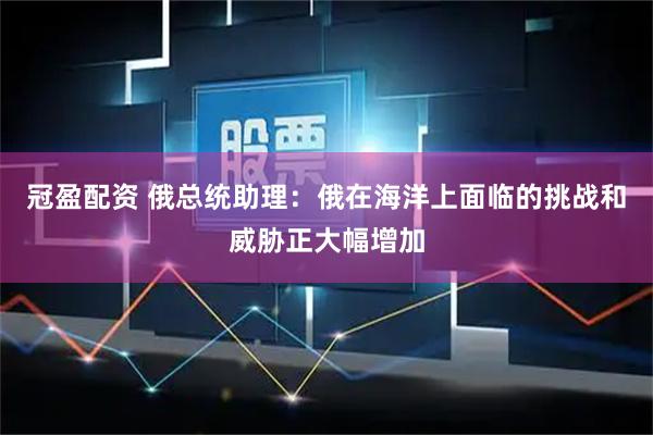 冠盈配资 俄总统助理：俄在海洋上面临的挑战和威胁正大幅增加