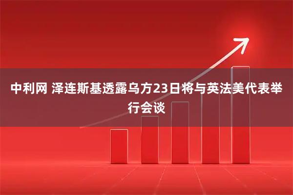 中利网 泽连斯基透露乌方23日将与英法美代表举行会谈