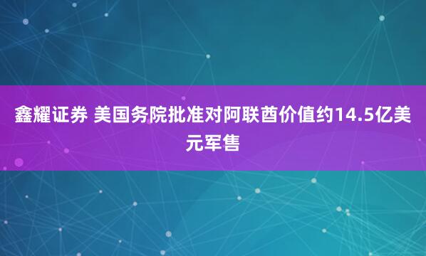 鑫耀证券 美国务院批准对阿联酋价值约14.5亿美元军售
