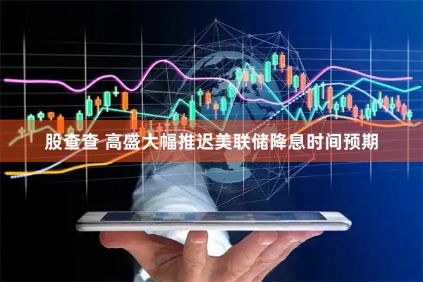 股查查 高盛大幅推迟美联储降息时间预期