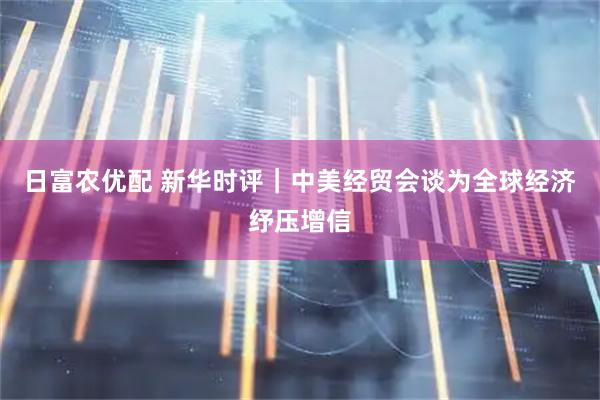 日富农优配 新华时评｜中美经贸会谈为全球经济纾压增信