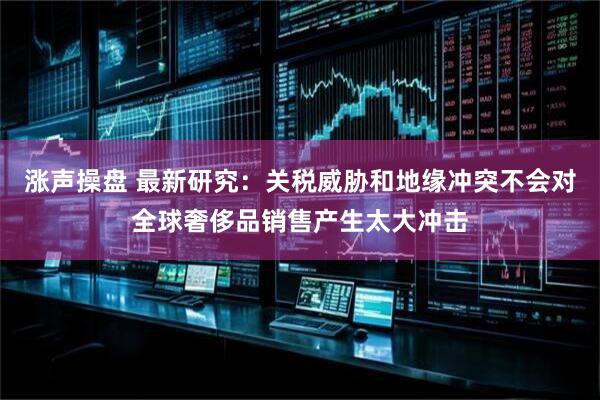 涨声操盘 最新研究：关税威胁和地缘冲突不会对全球奢侈品销售产生太大冲击