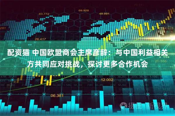 配资猫 中国欧盟商会主席彦辞：与中国利益相关方共同应对挑战，探讨更多合作机会