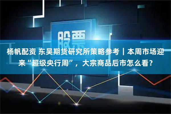 杨帆配资 东吴期货研究所策略参考｜本周市场迎来“超级央行周”，大宗商品后市怎么看？