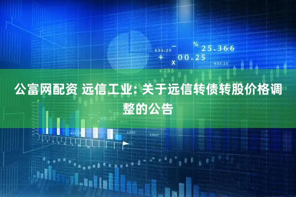 公富网配资 远信工业: 关于远信转债转股价格调整的公告