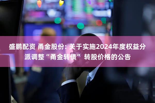盛鹏配资 甬金股份: 关于实施2024年度权益分派调整“甬金转债” 转股价格的公告
