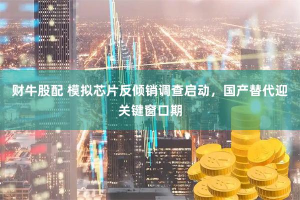 财牛股配 模拟芯片反倾销调查启动，国产替代迎关键窗口期