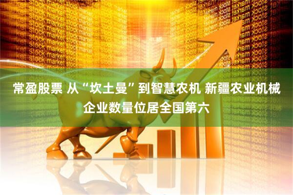 常盈股票 从“坎土曼”到智慧农机 新疆农业机械企业数量位居全国第六