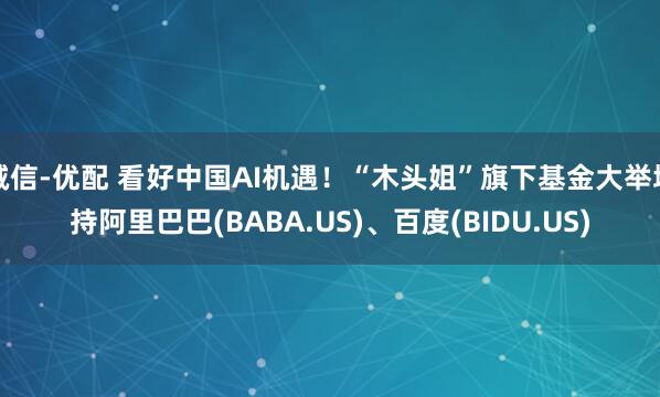 诚信-优配 看好中国AI机遇！“木头姐”旗下基金大举增持阿里巴巴(BABA.US)、百度(BIDU.US)