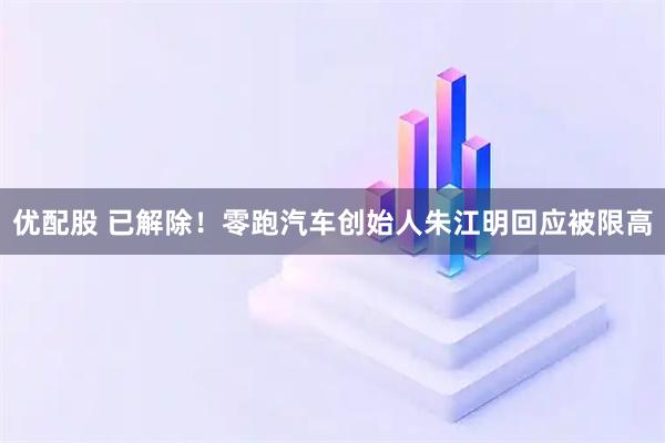 优配股 已解除！零跑汽车创始人朱江明回应被限高