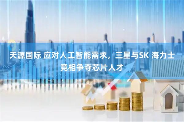 天源国际 应对人工智能需求，三星与SK 海力士竞相争夺芯片人才