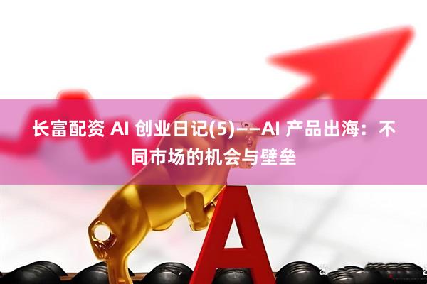 长富配资 AI 创业日记(5)——AI 产品出海:不同市场的机会与壁垒