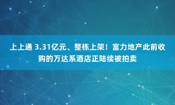 上上通 3.31亿元、整栋上架!富力地产此前收购的万达系酒店正陆续被拍卖