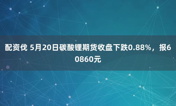 配资伐 5月20日碳酸锂期货收盘下跌0.88%，报60860元