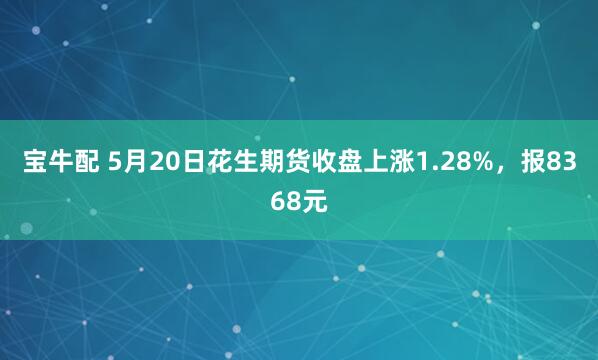 宝牛配 5月20日花生期货收盘上涨1.28%，报8368元
