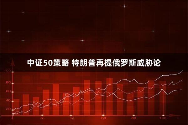 中证50策略 特朗普再提俄罗斯威胁论