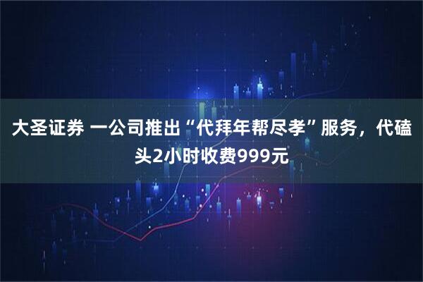 大圣证券 一公司推出“代拜年帮尽孝”服务，代磕头2小时收费999元