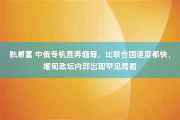 融易富 中俄专机直奔缅甸，比联合国速度都快，缅甸政坛内部出现罕见局面