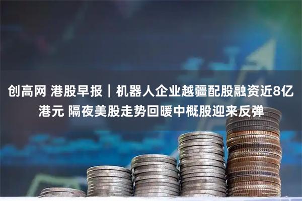 创高网 港股早报|机器人企业越疆配股融资近8亿港元 隔夜美股走势回暖中概股迎来反弹