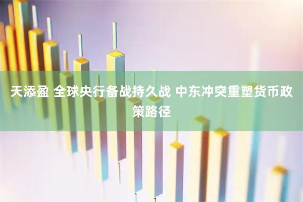 天添盈 全球央行备战持久战 中东冲突重塑货币政策路径