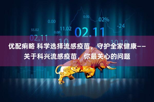 优配痢略 科学选择流感疫苗，守护全家健康——关于科兴流感疫苗，你最关心的问题
