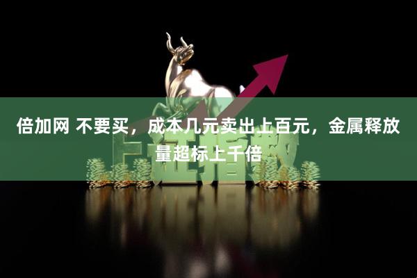 倍加网 不要买，成本几元卖出上百元，金属释放量超标上千倍