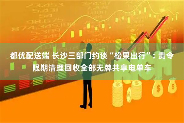 都优配送端 长沙三部门约谈“松果出行”: 责令限期清理回收全部无牌共享电单车