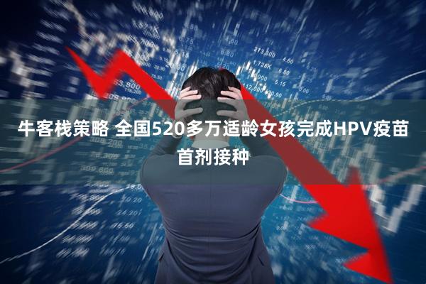 牛客栈策略 全国520多万适龄女孩完成HPV疫苗首剂接种