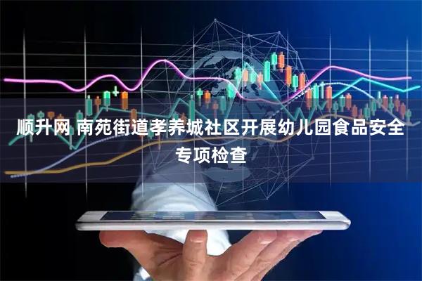 顺升网 南苑街道孝养城社区开展幼儿园食品安全专项检查